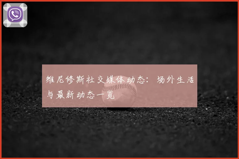 维尼修斯社交媒体动态：场外生活与最新动态一览